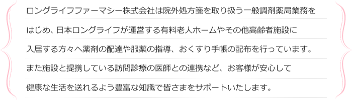 ロングライフファーマシー株式会社は院外処方箋を取り扱う一般調剤薬局業務をはじめ、日本ロングライフが運営する有料老人ホームやその他高齢者施設に入居する方々へ薬剤の配達や服薬の指導、おくすり手帳の配布を行っています。また施設と提携している訪問診療の医師との連携など、お客様が安心して健康な生活を送れるよう豊富な知識で皆さまをサポートいたします。