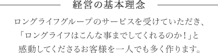 経営の基本理念／ロングライフグループのサービスを受けていただき、「ロングライフはこんな事までしてくれるのか！」と感動してくださるお客様を一人でも多く作ります。