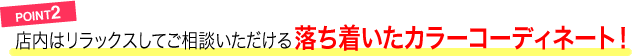 POINT2／店内はリラックスしてご相談いただける落ち着いたカラーコーディネート！