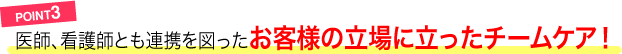 POINT3／医師、看護師とも連携を図ったお客様の立場に立ったチームケア！
